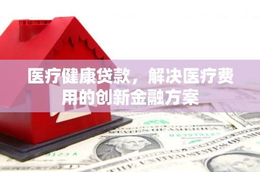 山西医疗健康贷款，解决医疗费用的创新金融方案