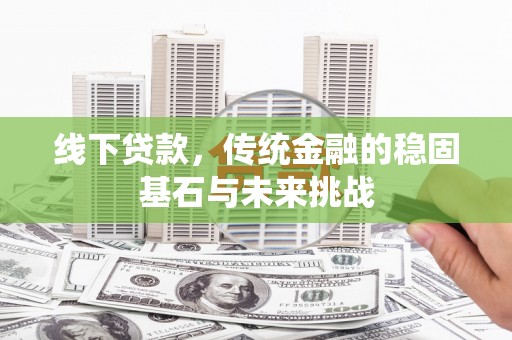 山西线下贷款，传统金融的稳固基石与未来挑战