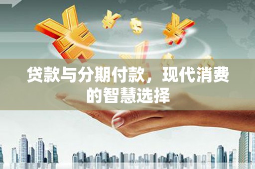 山西贷款与分期付款，现代消费的智慧选择