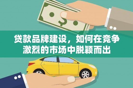 山西贷款品牌建设，如何在竞争激烈的市场中脱颖而出