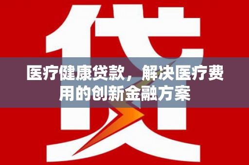 山西医疗健康贷款，解决医疗费用的创新金融方案