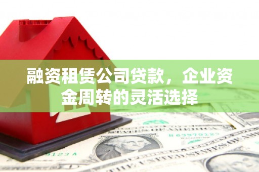 山西融资租赁公司贷款，企业资金周转的灵活选择