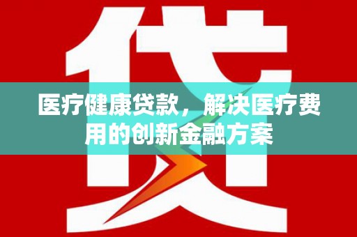 山西医疗健康贷款，解决医疗费用的创新金融方案