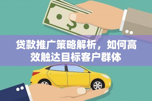 山西贷款推广策略解析，如何高效触达目标客户群体