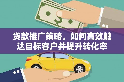 山西贷款推广策略，如何高效触达目标客户并提升转化率