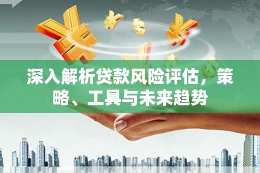 山西深入解析贷款风险评估，策略、工具与未来趋势
