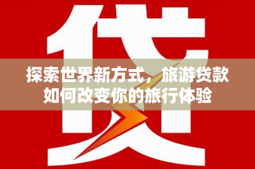 山西探索世界新方式，旅游贷款如何改变你的旅行体验