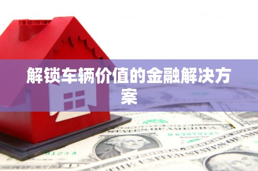 山西解锁车辆价值的金融解决方案